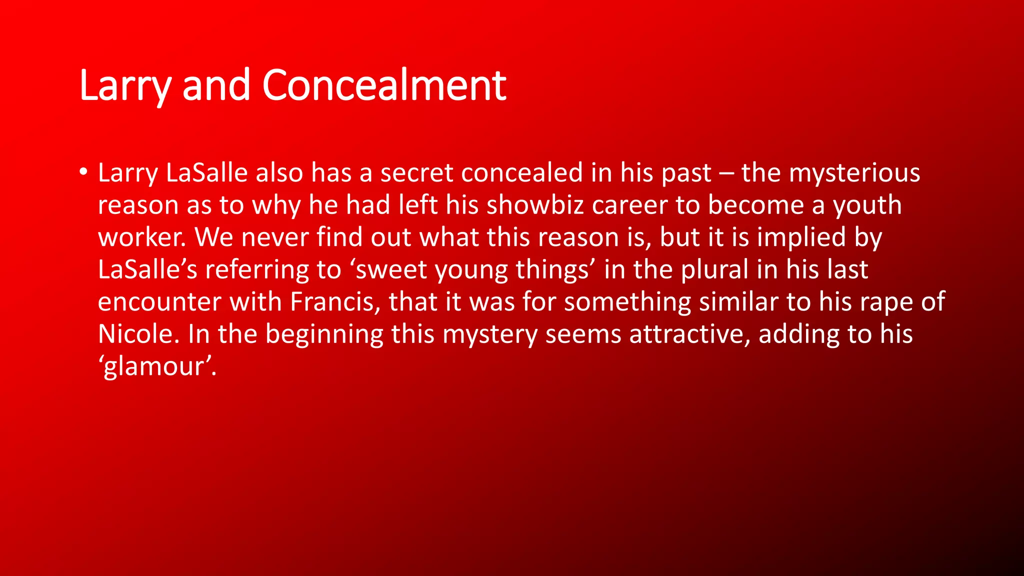 Larry and Concealment
• Larry LaSalle also has a secret concealed in his past – the mysterious
reason as to why he had left his showbiz career to become a youth
worker. We never find out what this reason is, but it is implied by
LaSalle’s referring to ‘sweet young things’ in the plural in his last
encounter with Francis, that it was for something similar to his rape of
Nicole. In the beginning this mystery seems attractive, adding to his
‘glamour’.
 