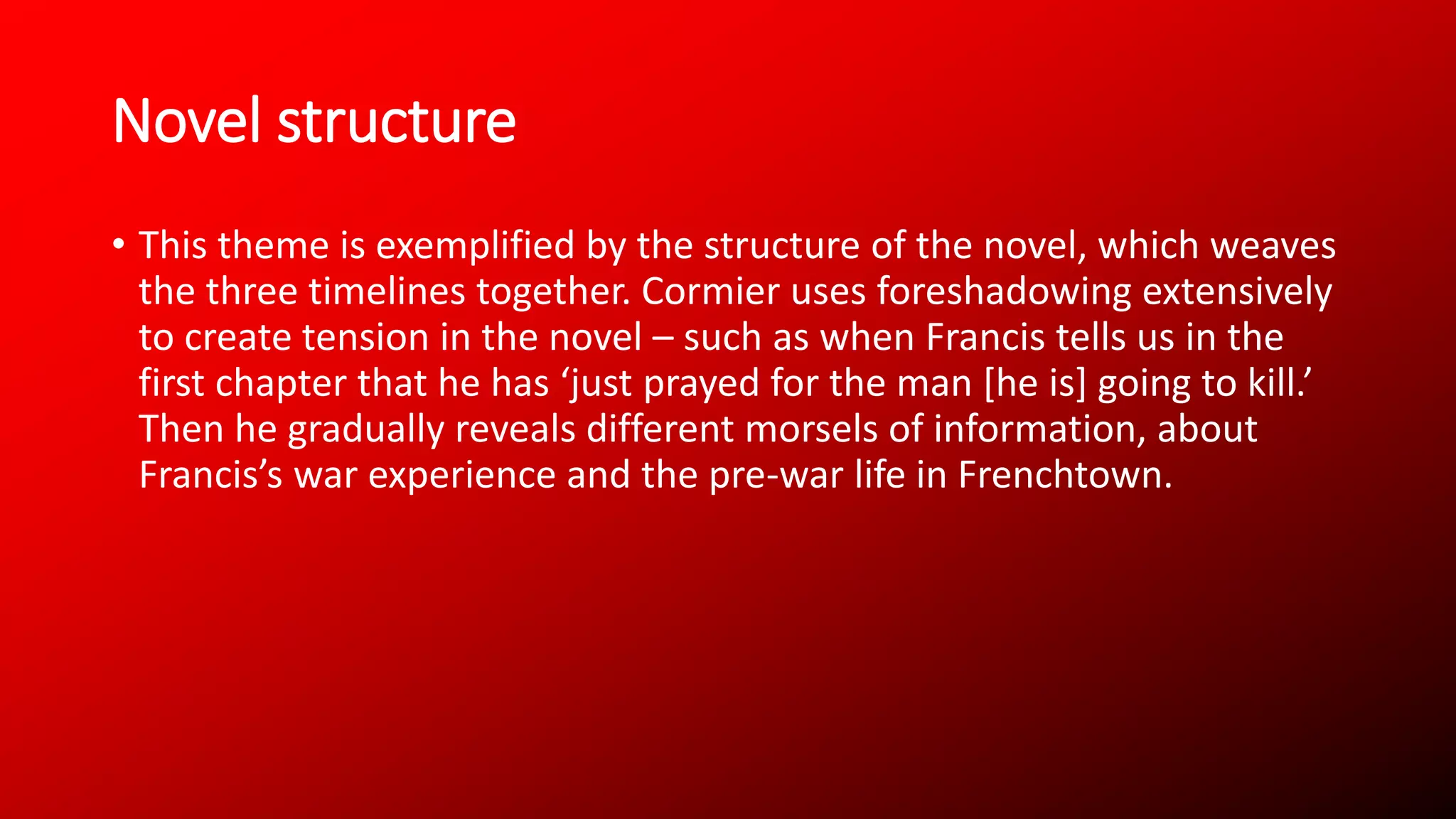 Novel structure
• This theme is exemplified by the structure of the novel, which weaves
the three timelines together. Cormier uses foreshadowing extensively
to create tension in the novel – such as when Francis tells us in the
first chapter that he has ‘just prayed for the man [he is] going to kill.’
Then he gradually reveals different morsels of information, about
Francis’s war experience and the pre-war life in Frenchtown.
 