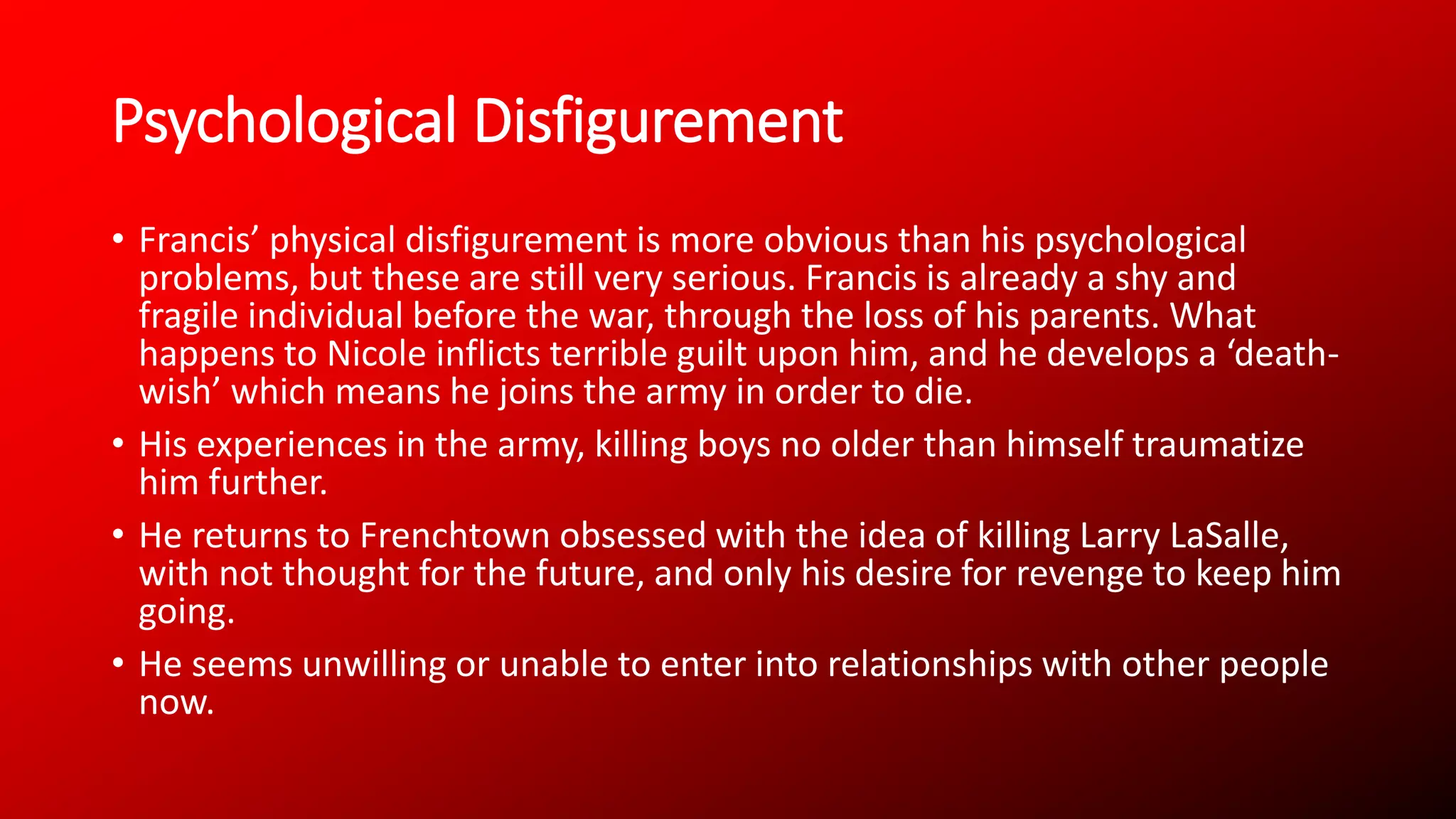 Psychological Disfigurement
• Francis’ physical disfigurement is more obvious than his psychological
problems, but these are still very serious. Francis is already a shy and
fragile individual before the war, through the loss of his parents. What
happens to Nicole inflicts terrible guilt upon him, and he develops a ‘death-
wish’ which means he joins the army in order to die.
• His experiences in the army, killing boys no older than himself traumatize
him further.
• He returns to Frenchtown obsessed with the idea of killing Larry LaSalle,
with not thought for the future, and only his desire for revenge to keep him
going.
• He seems unwilling or unable to enter into relationships with other people
now.
 