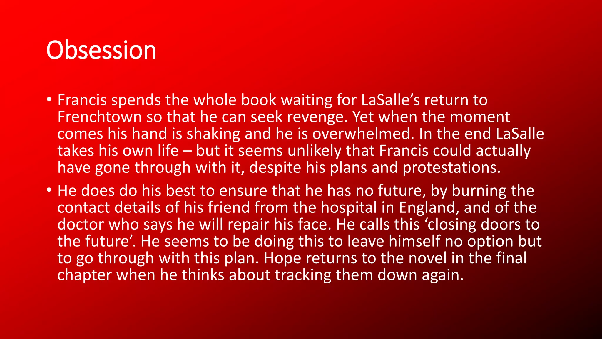 Obsession
• Francis spends the whole book waiting for LaSalle’s return to
Frenchtown so that he can seek revenge. Yet when the moment
comes his hand is shaking and he is overwhelmed. In the end LaSalle
takes his own life – but it seems unlikely that Francis could actually
have gone through with it, despite his plans and protestations.
• He does do his best to ensure that he has no future, by burning the
contact details of his friend from the hospital in England, and of the
doctor who says he will repair his face. He calls this ‘closing doors to
the future’. He seems to be doing this to leave himself no option but
to go through with this plan. Hope returns to the novel in the final
chapter when he thinks about tracking them down again.
 