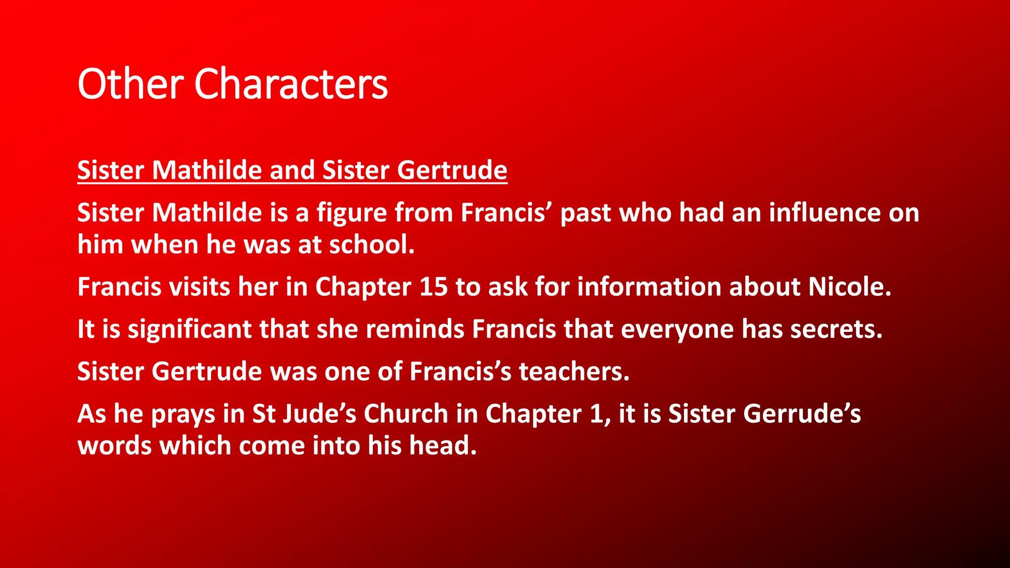 Other Characters
Sister Mathilde and Sister Gertrude
Sister Mathilde is a figure from Francis’ past who had an influence on
him when he was at school.
Francis visits her in Chapter 15 to ask for information about Nicole.
It is significant that she reminds Francis that everyone has secrets.
Sister Gertrude was one of Francis’s teachers.
As he prays in St Jude’s Church in Chapter 1, it is Sister Gerrude’s
words which come into his head.
 