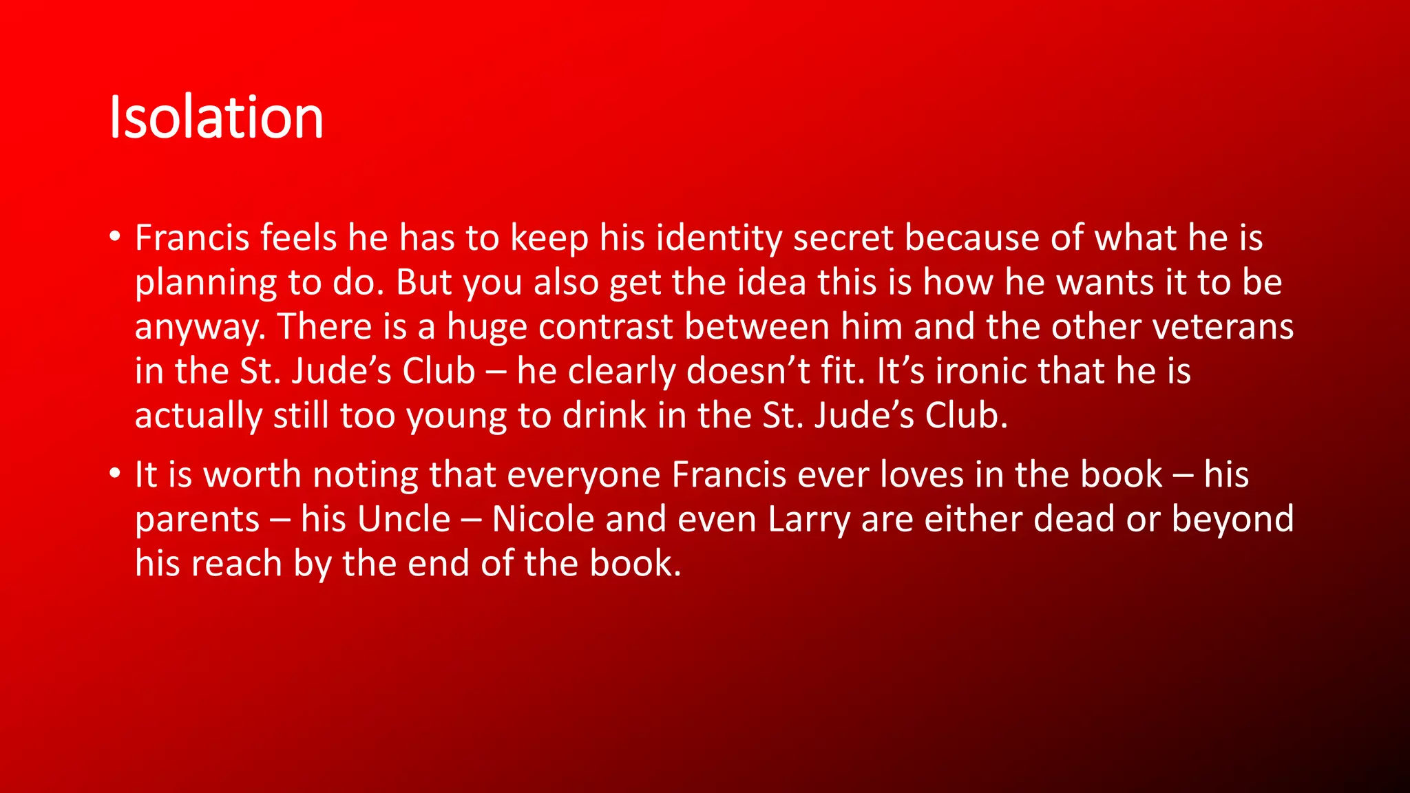 Isolation
• Francis feels he has to keep his identity secret because of what he is
planning to do. But you also get the idea this is how he wants it to be
anyway. There is a huge contrast between him and the other veterans
in the St. Jude’s Club – he clearly doesn’t fit. It’s ironic that he is
actually still too young to drink in the St. Jude’s Club.
• It is worth noting that everyone Francis ever loves in the book – his
parents – his Uncle – Nicole and even Larry are either dead or beyond
his reach by the end of the book.
 