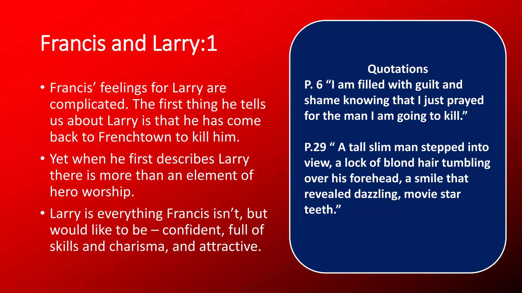 Francis and Larry:1
• Francis’ feelings for Larry are
complicated. The first thing he tells
us about Larry is that he has come
back to Frenchtown to kill him.
• Yet when he first describes Larry
there is more than an element of
hero worship.
• Larry is everything Francis isn’t, but
would like to be – confident, full of
skills and charisma, and attractive.
Quotations
P. 6 “I am filled with guilt and
shame knowing that I just prayed
for the man I am going to kill.”
P.29 “ A tall slim man stepped into
view, a lock of blond hair tumbling
over his forehead, a smile that
revealed dazzling, movie star
teeth.”
 