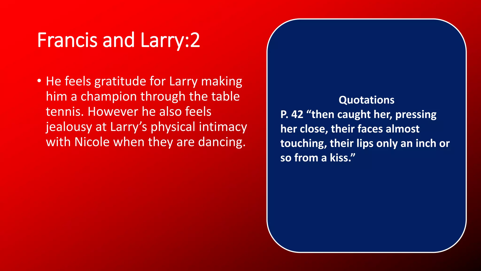 Francis and Larry:2
• He feels gratitude for Larry making
him a champion through the table
tennis. However he also feels
jealousy at Larry’s physical intimacy
with Nicole when they are dancing.
Quotations
P. 42 “then caught her, pressing
her close, their faces almost
touching, their lips only an inch or
so from a kiss.”
 