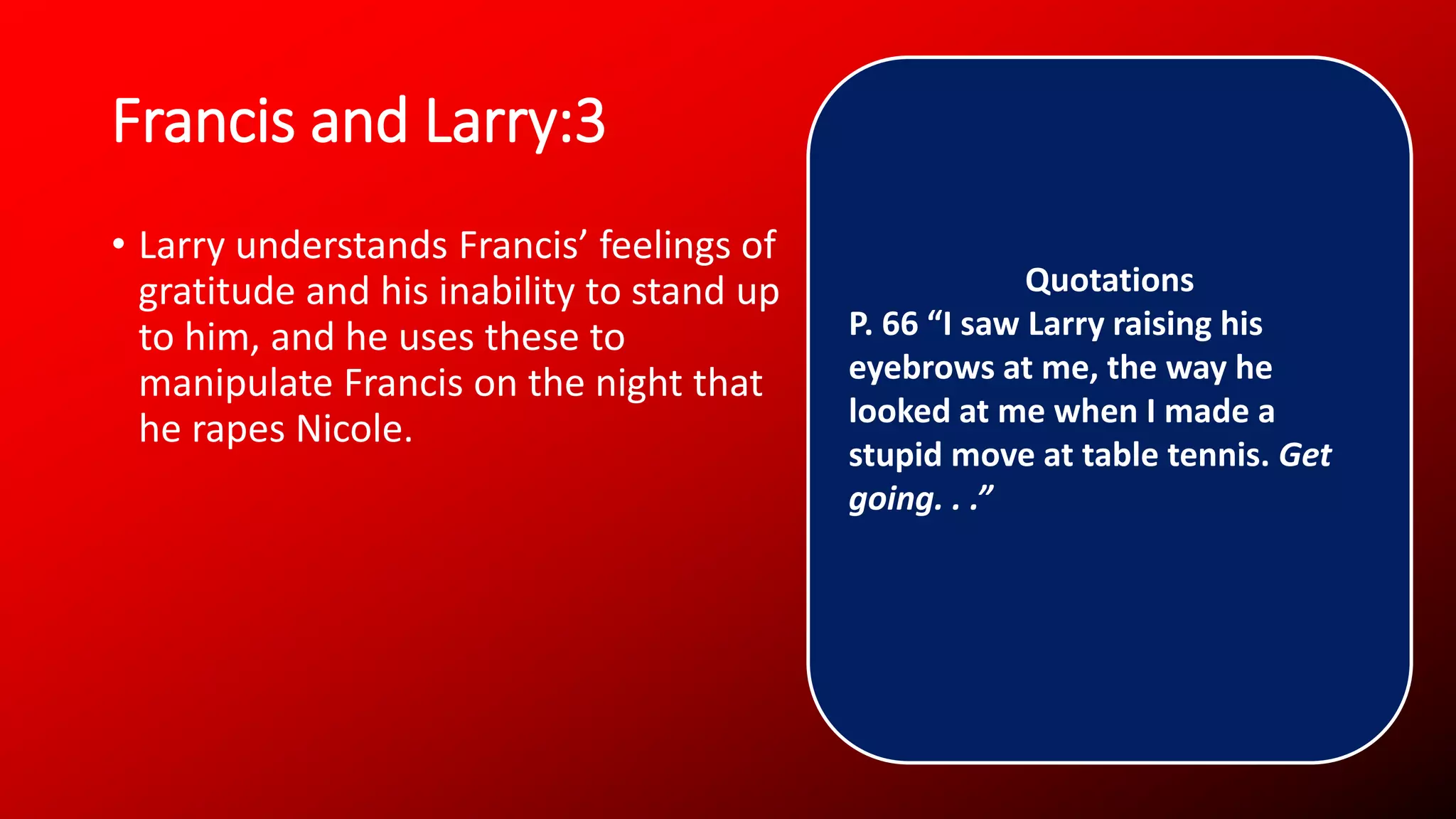 Francis and Larry:3
• Larry understands Francis’ feelings of
gratitude and his inability to stand up
to him, and he uses these to
manipulate Francis on the night that
he rapes Nicole.
Quotations
P. 66 “I saw Larry raising his
eyebrows at me, the way he
looked at me when I made a
stupid move at table tennis. Get
going. . .”
 