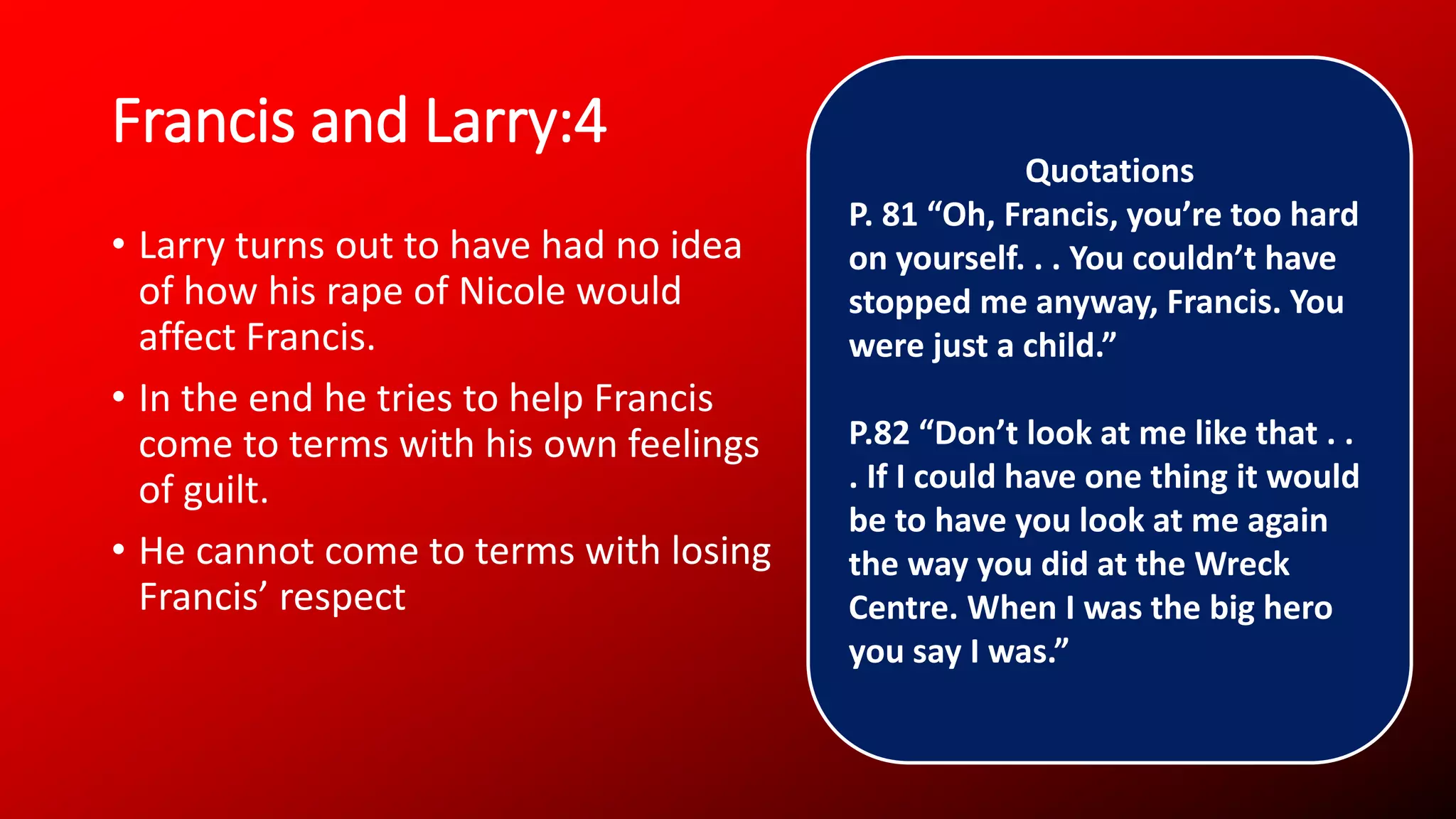 Francis and Larry:4
• Larry turns out to have had no idea
of how his rape of Nicole would
affect Francis.
• In the end he tries to help Francis
come to terms with his own feelings
of guilt.
• He cannot come to terms with losing
Francis’ respect
Quotations
P. 81 “Oh, Francis, you’re too hard
on yourself. . . You couldn’t have
stopped me anyway, Francis. You
were just a child.”
P.82 “Don’t look at me like that . .
. If I could have one thing it would
be to have you look at me again
the way you did at the Wreck
Centre. When I was the big hero
you say I was.”
 