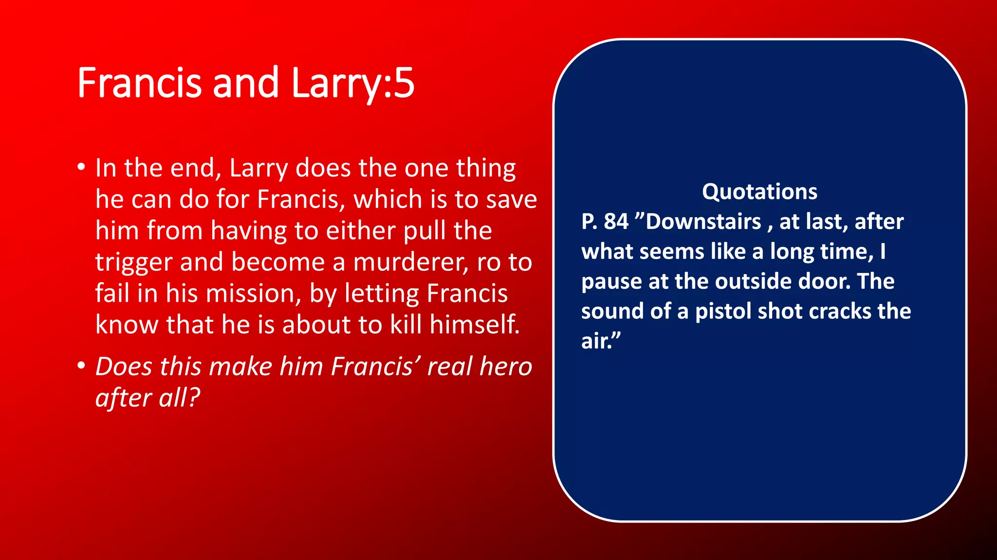Francis and Larry:5
• In the end, Larry does the one thing
he can do for Francis, which is to save
him from having to either pull the
trigger and become a murderer, ro to
fail in his mission, by letting Francis
know that he is about to kill himself.
• Does this make him Francis’ real hero
after all?
Quotations
P. 84 ”Downstairs , at last, after
what seems like a long time, I
pause at the outside door. The
sound of a pistol shot cracks the
air.”
 