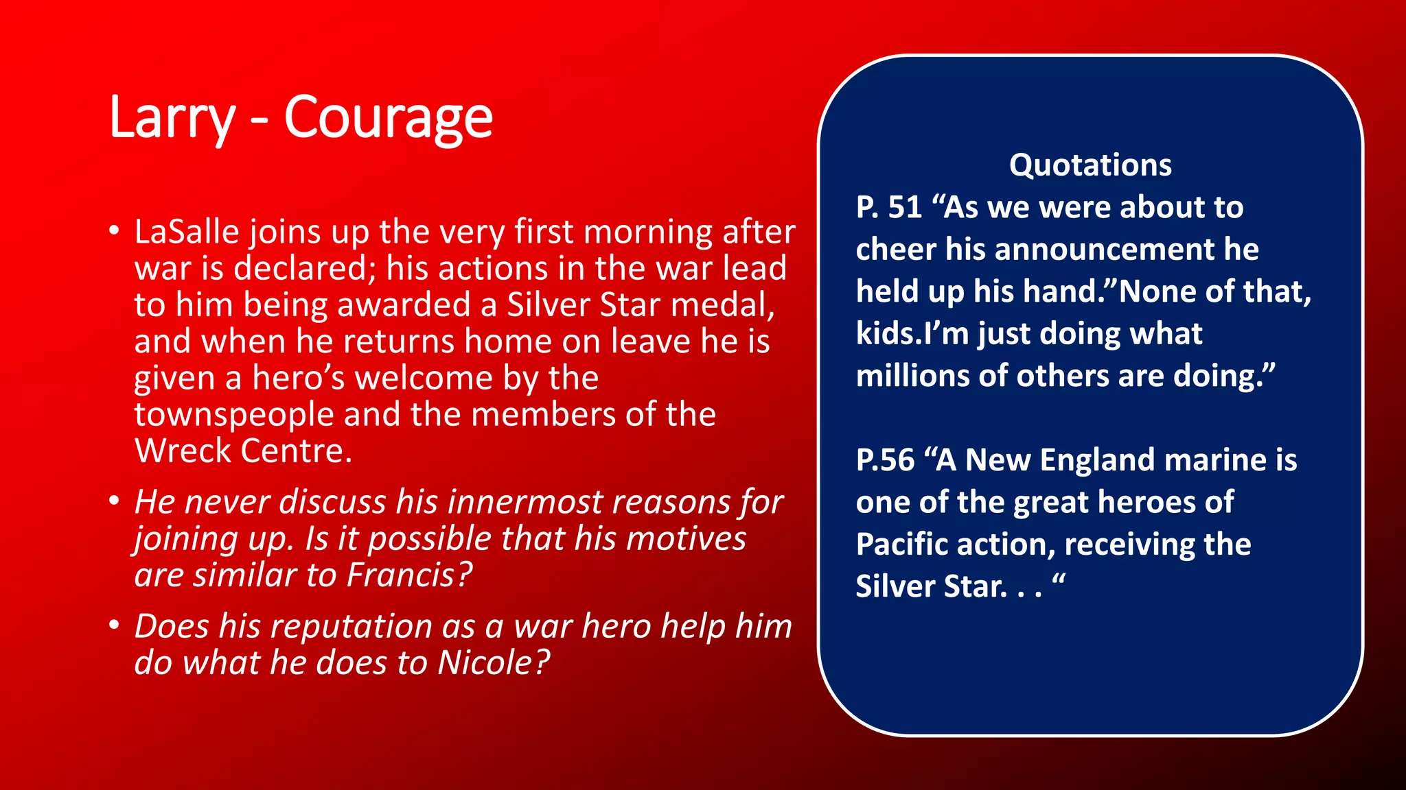 Larry - Courage
• LaSalle joins up the very first morning after
war is declared; his actions in the war lead
to him being awarded a Silver Star medal,
and when he returns home on leave he is
given a hero’s welcome by the
townspeople and the members of the
Wreck Centre.
• He never discuss his innermost reasons for
joining up. Is it possible that his motives
are similar to Francis?
• Does his reputation as a war hero help him
do what he does to Nicole?
Quotations
P. 51 “As we were about to
cheer his announcement he
held up his hand.”None of that,
kids.I’m just doing what
millions of others are doing.”
P.56 “A New England marine is
one of the great heroes of
Pacific action, receiving the
Silver Star. . . “
 