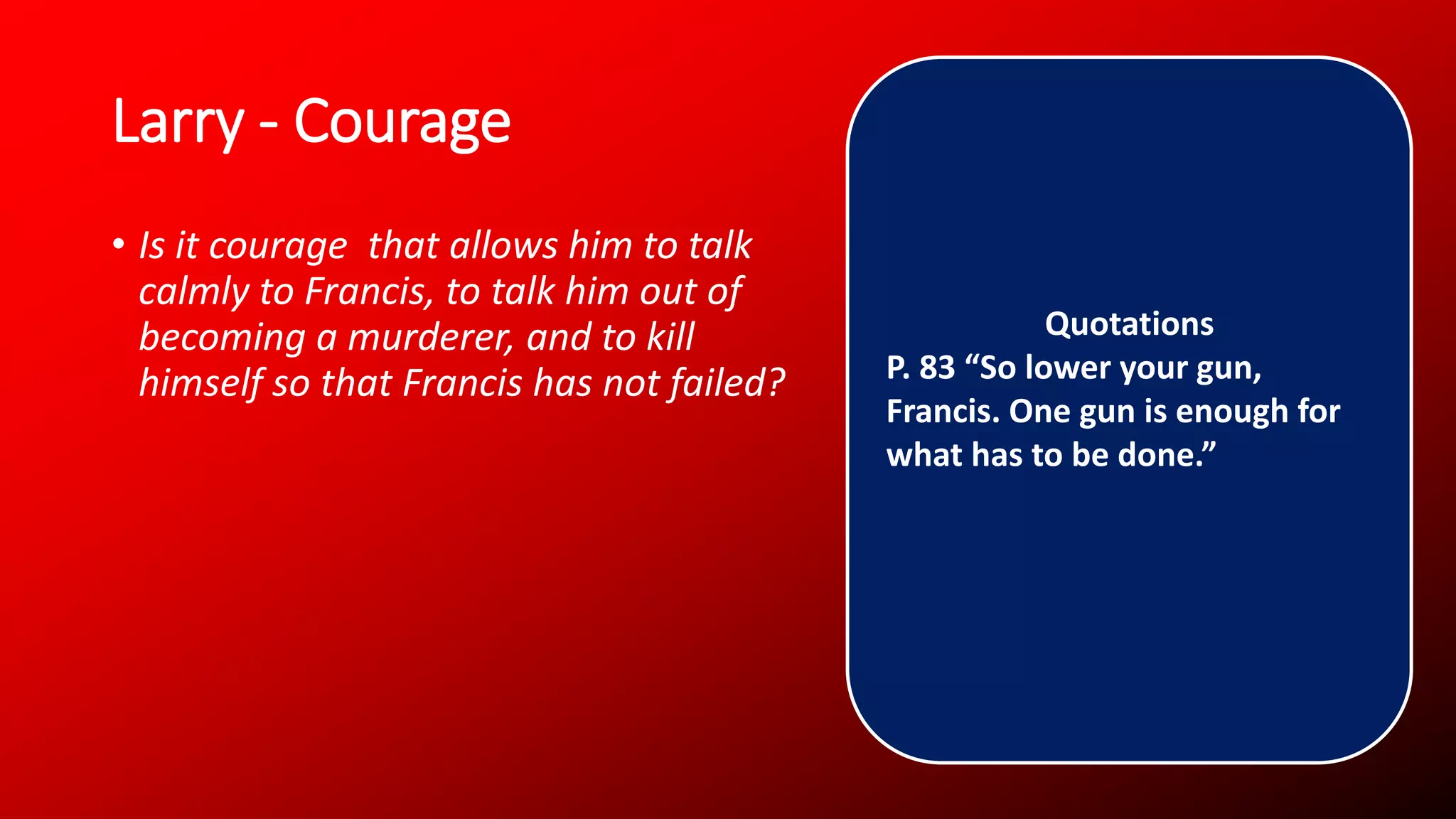 Larry - Courage
• Is it courage that allows him to talk
calmly to Francis, to talk him out of
becoming a murderer, and to kill
himself so that Francis has not failed?
Quotations
P. 83 “So lower your gun,
Francis. One gun is enough for
what has to be done.”
 