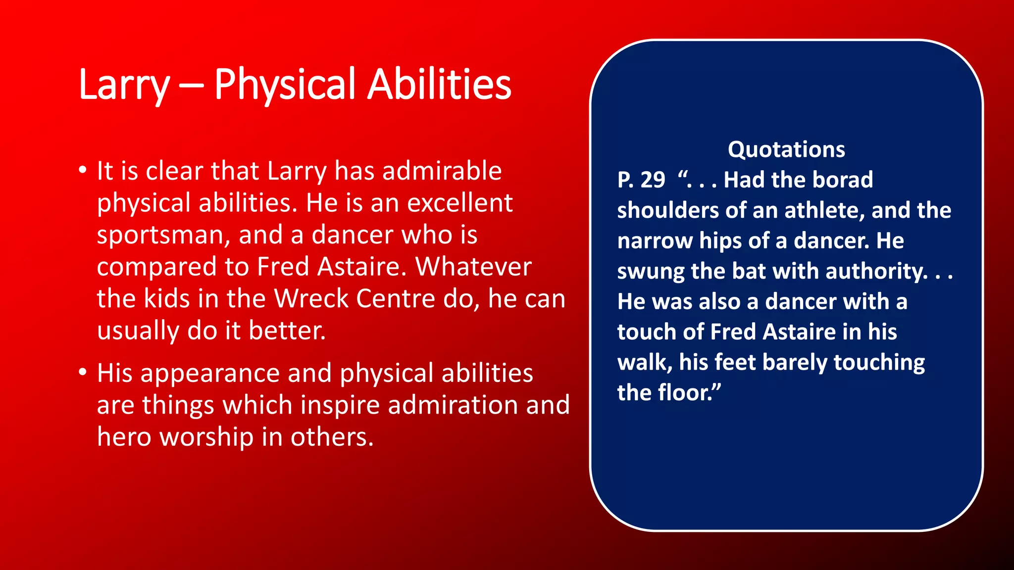 Larry – Physical Abilities
• It is clear that Larry has admirable
physical abilities. He is an excellent
sportsman, and a dancer who is
compared to Fred Astaire. Whatever
the kids in the Wreck Centre do, he can
usually do it better.
• His appearance and physical abilities
are things which inspire admiration and
hero worship in others.
Quotations
P. 29 “. . . Had the borad
shoulders of an athlete, and the
narrow hips of a dancer. He
swung the bat with authority. . .
He was also a dancer with a
touch of Fred Astaire in his
walk, his feet barely touching
the floor.”
 
