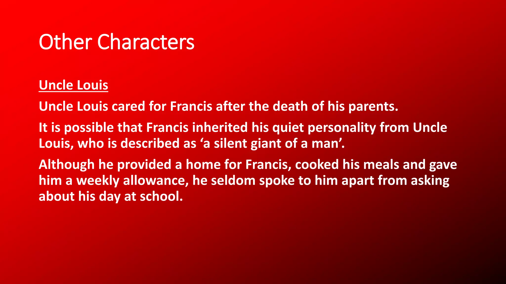 Other Characters
Uncle Louis
Uncle Louis cared for Francis after the death of his parents.
It is possible that Francis inherited his quiet personality from Uncle
Louis, who is described as ‘a silent giant of a man’.
Although he provided a home for Francis, cooked his meals and gave
him a weekly allowance, he seldom spoke to him apart from asking
about his day at school.
 