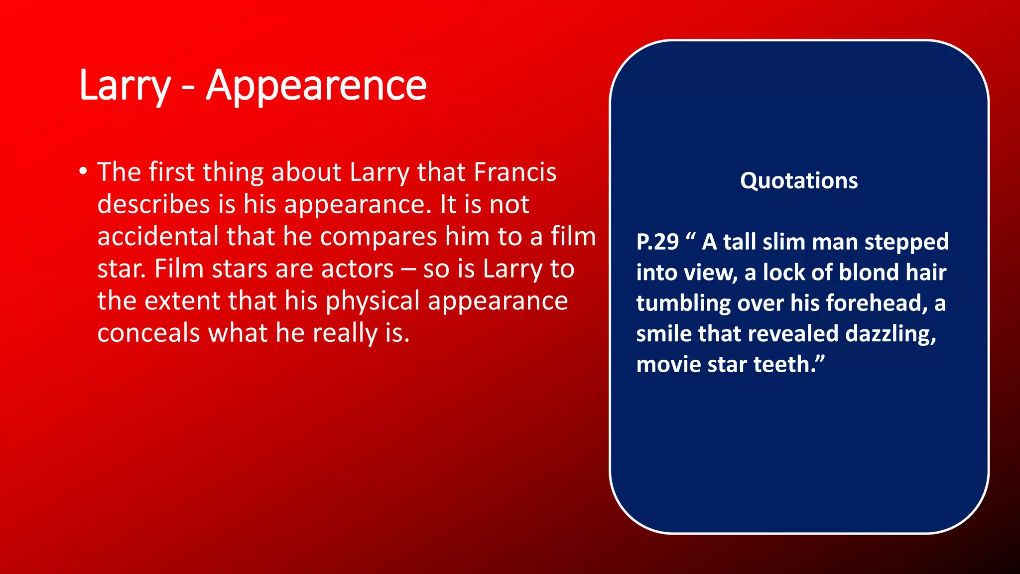 Larry - Appearence
• The first thing about Larry that Francis
describes is his appearance. It is not
accidental that he compares him to a film
star. Film stars are actors – so is Larry to
the extent that his physical appearance
conceals what he really is.
Quotations
P.29 “ A tall slim man stepped
into view, a lock of blond hair
tumbling over his forehead, a
smile that revealed dazzling,
movie star teeth.”
 
