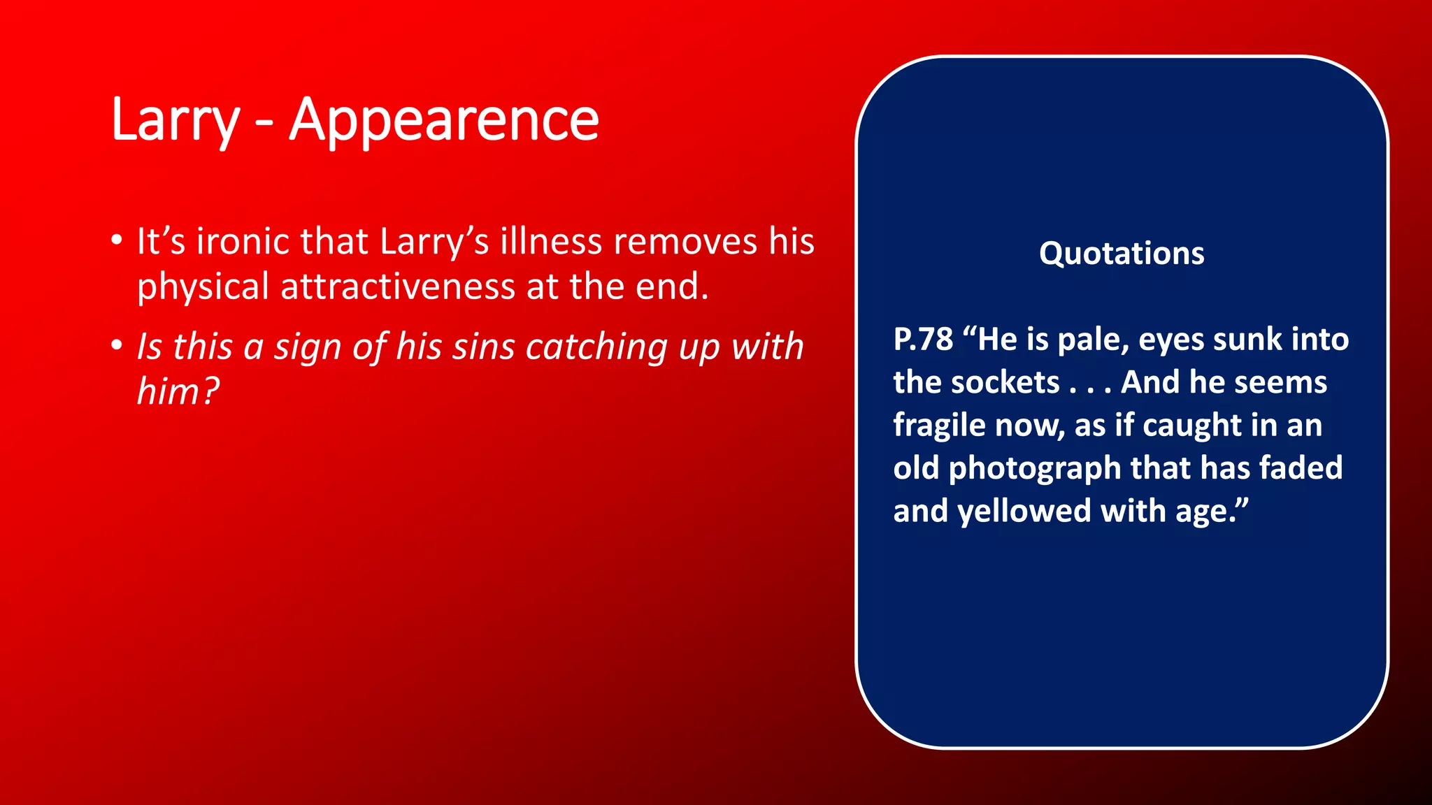 Larry - Appearence
• It’s ironic that Larry’s illness removes his
physical attractiveness at the end.
• Is this a sign of his sins catching up with
him?
Quotations
P.78 “He is pale, eyes sunk into
the sockets . . . And he seems
fragile now, as if caught in an
old photograph that has faded
and yellowed with age.”
 