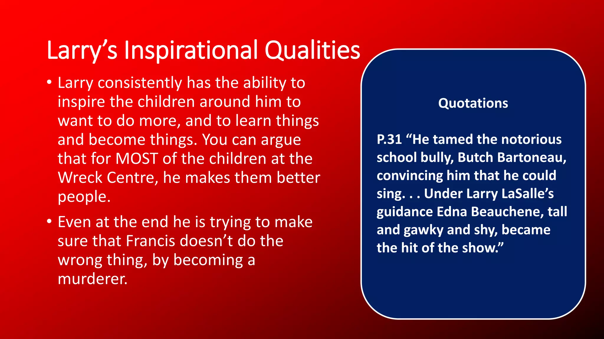 Larry’s Inspirational Qualities
• Larry consistently has the ability to
inspire the children around him to
want to do more, and to learn things
and become things. You can argue
that for MOST of the children at the
Wreck Centre, he makes them better
people.
• Even at the end he is trying to make
sure that Francis doesn’t do the
wrong thing, by becoming a
murderer.
Quotations
P.31 “He tamed the notorious
school bully, Butch Bartoneau,
convincing him that he could
sing. . . Under Larry LaSalle’s
guidance Edna Beauchene, tall
and gawky and shy, became
the hit of the show.”
 