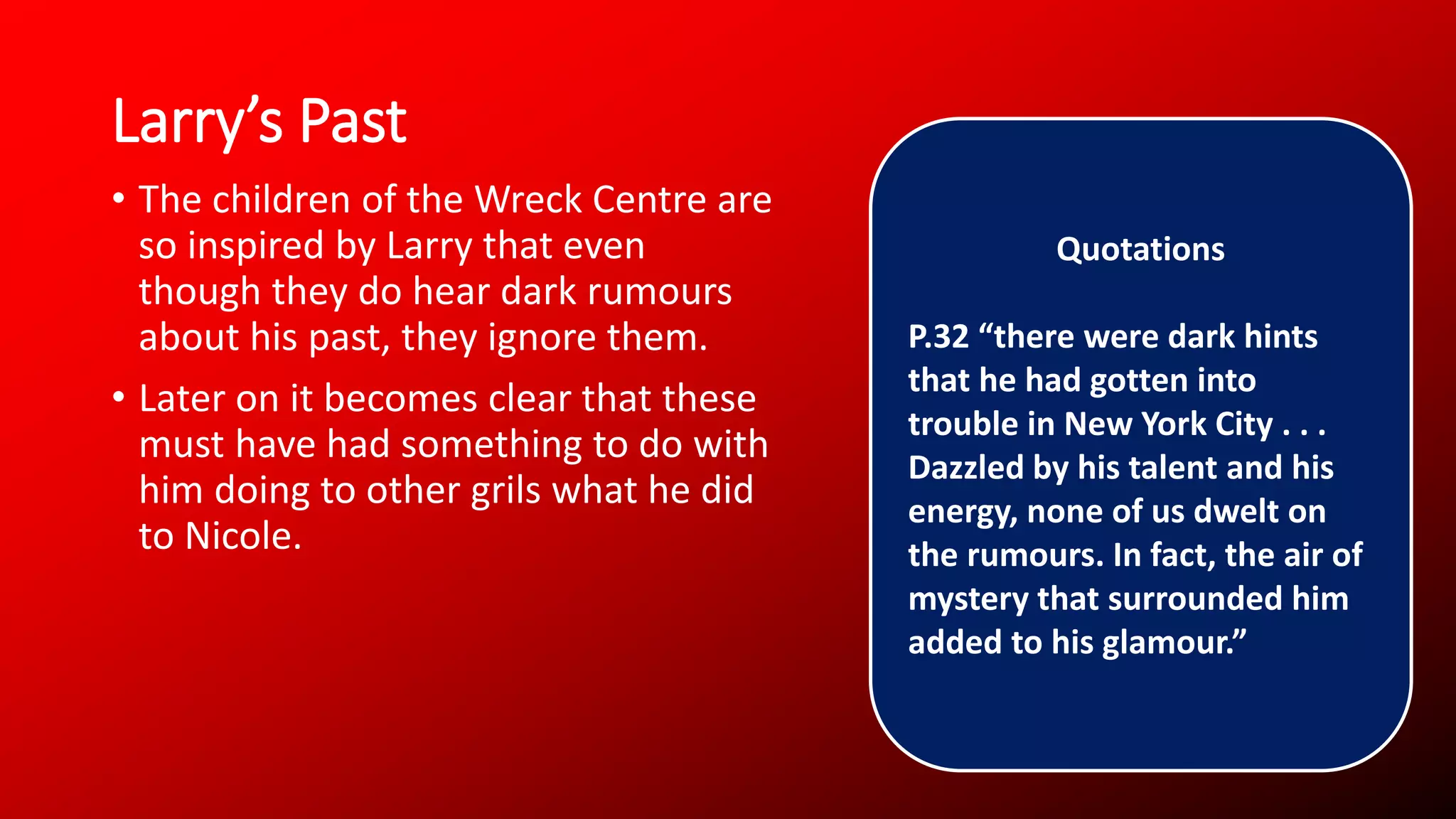 Larry’s Past
• The children of the Wreck Centre are
so inspired by Larry that even
though they do hear dark rumours
about his past, they ignore them.
• Later on it becomes clear that these
must have had something to do with
him doing to other grils what he did
to Nicole.
Quotations
P.32 “there were dark hints
that he had gotten into
trouble in New York City . . .
Dazzled by his talent and his
energy, none of us dwelt on
the rumours. In fact, the air of
mystery that surrounded him
added to his glamour.”
 