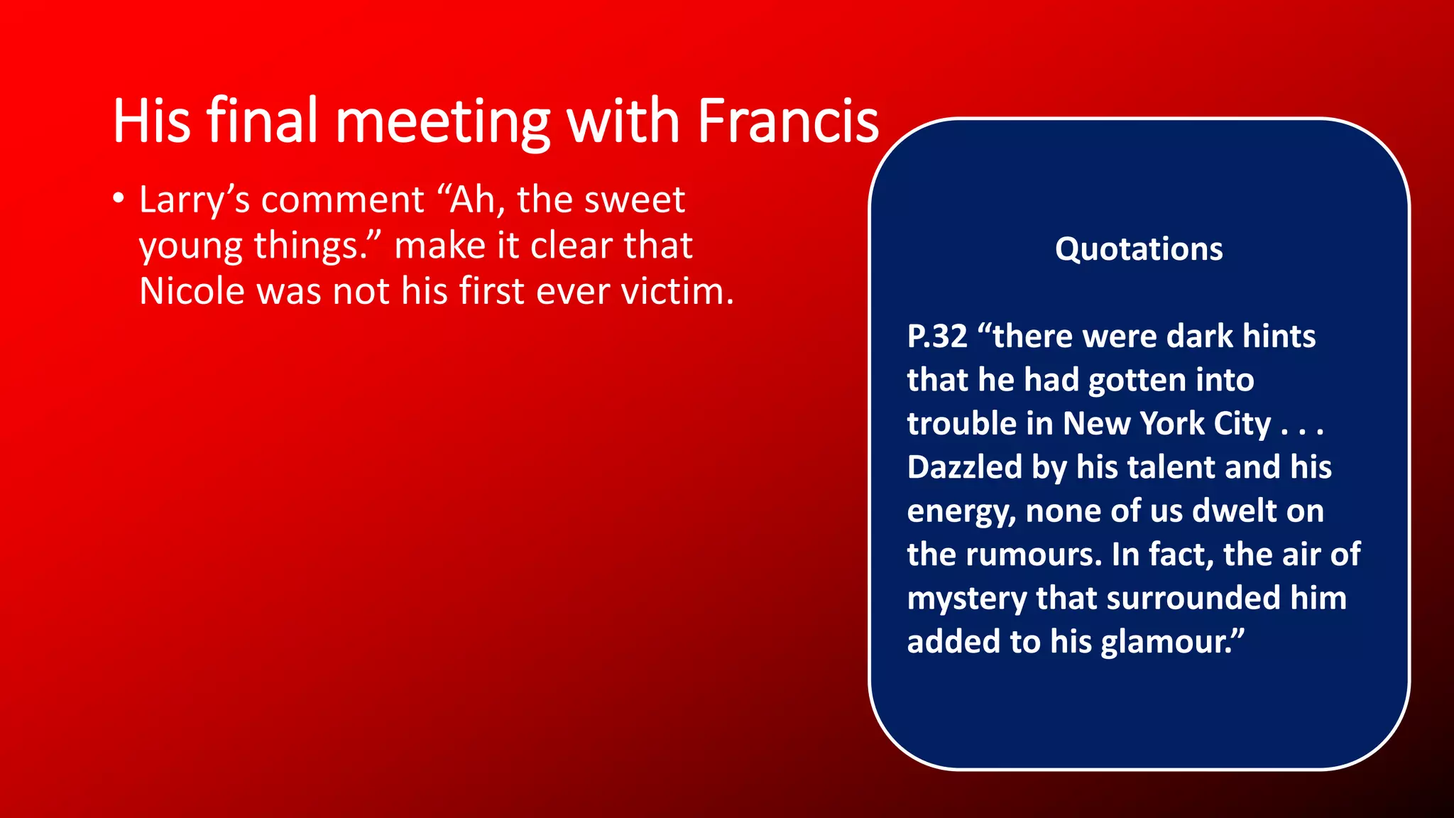 His final meeting with Francis
• Larry’s comment “Ah, the sweet
young things.” make it clear that
Nicole was not his first ever victim.
Quotations
P.32 “there were dark hints
that he had gotten into
trouble in New York City . . .
Dazzled by his talent and his
energy, none of us dwelt on
the rumours. In fact, the air of
mystery that surrounded him
added to his glamour.”
 