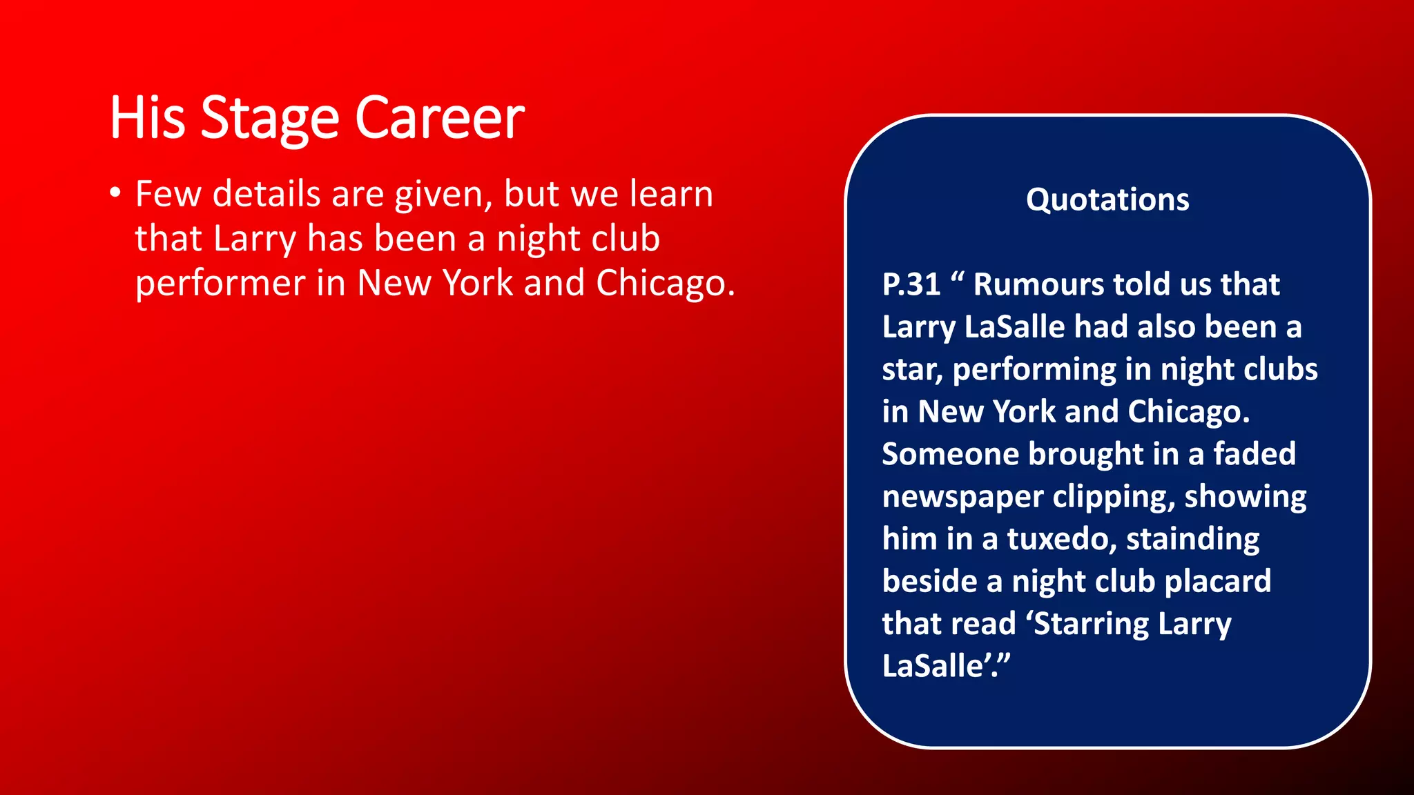 His Stage Career
• Few details are given, but we learn
that Larry has been a night club
performer in New York and Chicago.
Quotations
P.31 “ Rumours told us that
Larry LaSalle had also been a
star, performing in night clubs
in New York and Chicago.
Someone brought in a faded
newspaper clipping, showing
him in a tuxedo, stainding
beside a night club placard
that read ‘Starring Larry
LaSalle’.”
 