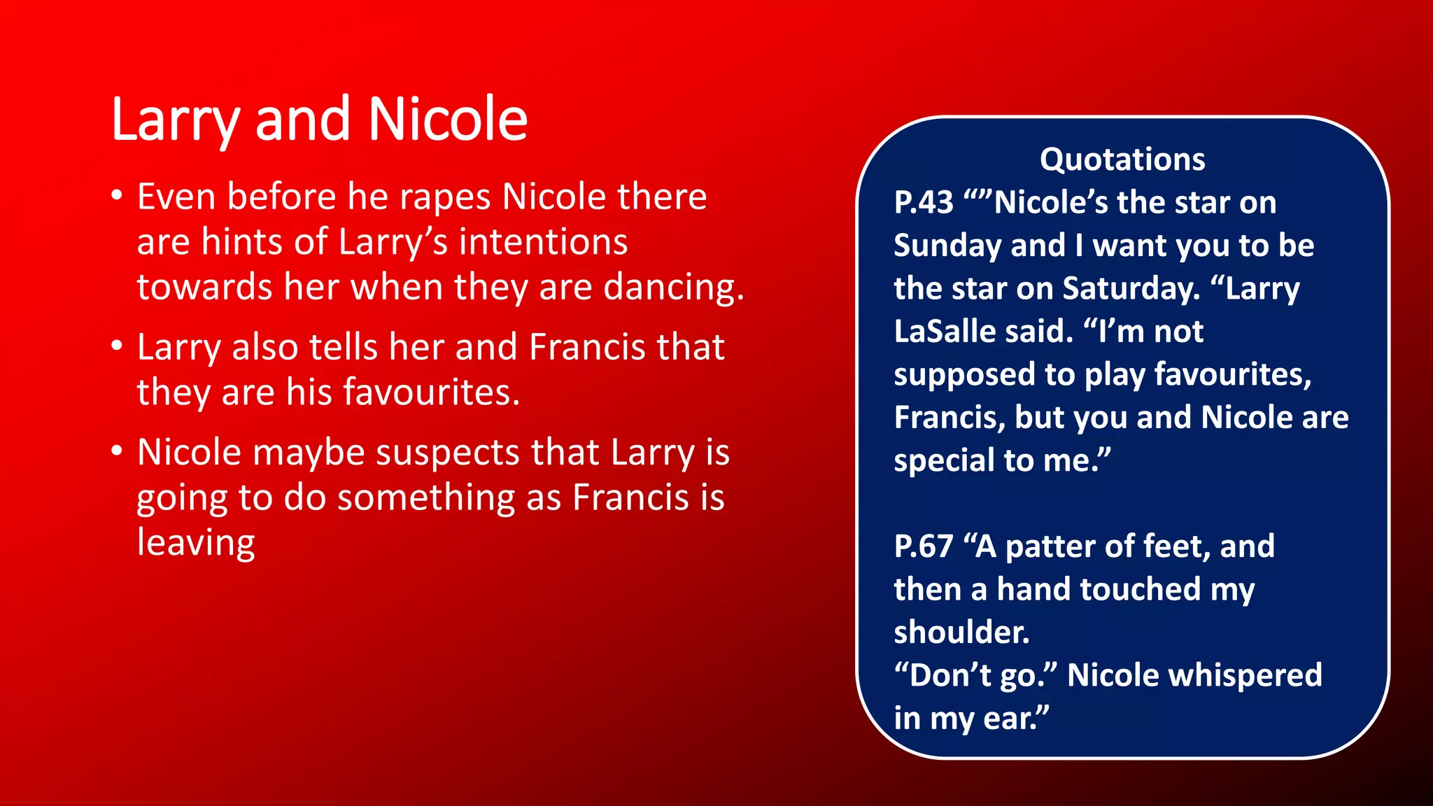 Larry and Nicole
• Even before he rapes Nicole there
are hints of Larry’s intentions
towards her when they are dancing.
• Larry also tells her and Francis that
they are his favourites.
• Nicole maybe suspects that Larry is
going to do something as Francis is
leaving
Quotations
P.43 “”Nicole’s the star on
Sunday and I want you to be
the star on Saturday. “Larry
LaSalle said. “I’m not
supposed to play favourites,
Francis, but you and Nicole are
special to me.”
P.67 “A patter of feet, and
then a hand touched my
shoulder.
“Don’t go.” Nicole whispered
in my ear.”
 