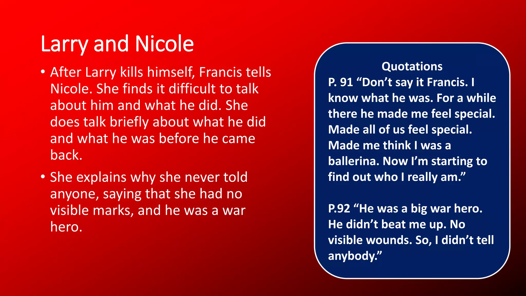 Larry and Nicole
• After Larry kills himself, Francis tells
Nicole. She finds it difficult to talk
about him and what he did. She
does talk briefly about what he did
and what he was before he came
back.
• She explains why she never told
anyone, saying that she had no
visible marks, and he was a war
hero.
Quotations
P. 91 “Don’t say it Francis. I
know what he was. For a while
there he made me feel special.
Made all of us feel special.
Made me think I was a
ballerina. Now I’m starting to
find out who I really am.”
P.92 “He was a big war hero.
He didn’t beat me up. No
visible wounds. So, I didn’t tell
anybody.”
 