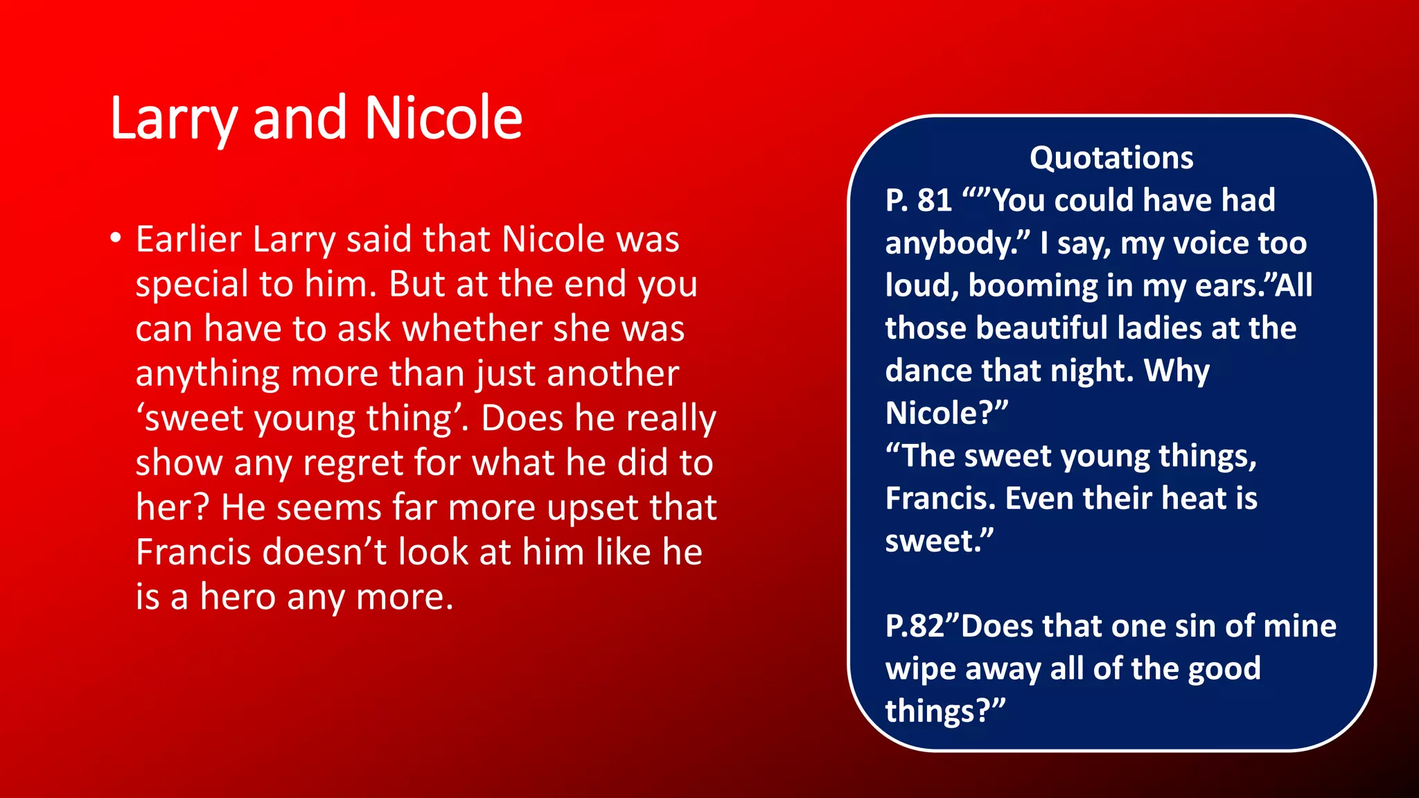 Larry and Nicole
• Earlier Larry said that Nicole was
special to him. But at the end you
can have to ask whether she was
anything more than just another
‘sweet young thing’. Does he really
show any regret for what he did to
her? He seems far more upset that
Francis doesn’t look at him like he
is a hero any more.
Quotations
P. 81 “”You could have had
anybody.” I say, my voice too
loud, booming in my ears.”All
those beautiful ladies at the
dance that night. Why
Nicole?”
“The sweet young things,
Francis. Even their heat is
sweet.”
P.82”Does that one sin of mine
wipe away all of the good
things?”
 