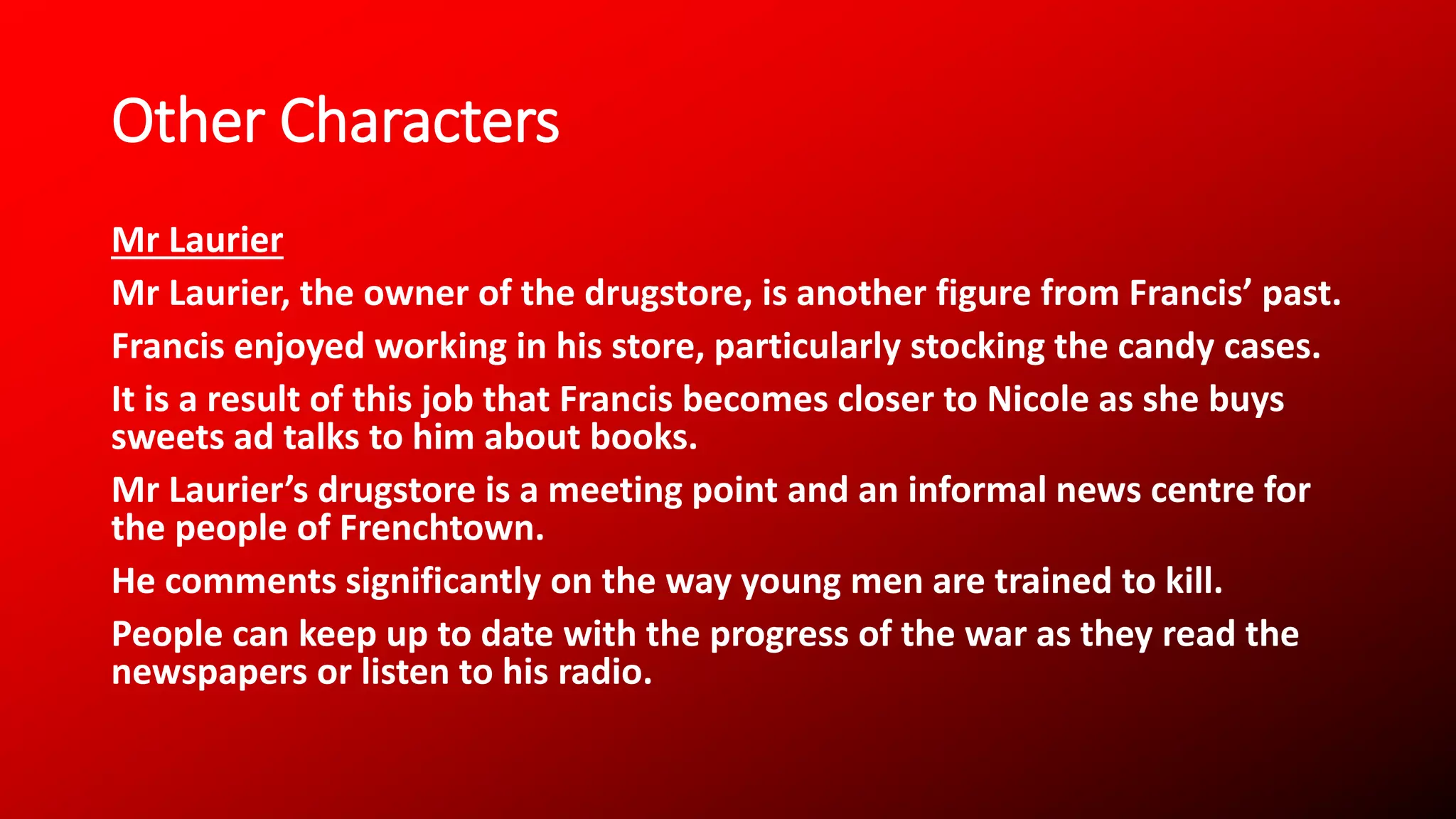 Other Characters
Mr Laurier
Mr Laurier, the owner of the drugstore, is another figure from Francis’ past.
Francis enjoyed working in his store, particularly stocking the candy cases.
It is a result of this job that Francis becomes closer to Nicole as she buys
sweets ad talks to him about books.
Mr Laurier’s drugstore is a meeting point and an informal news centre for
the people of Frenchtown.
He comments significantly on the way young men are trained to kill.
People can keep up to date with the progress of the war as they read the
newspapers or listen to his radio.
 