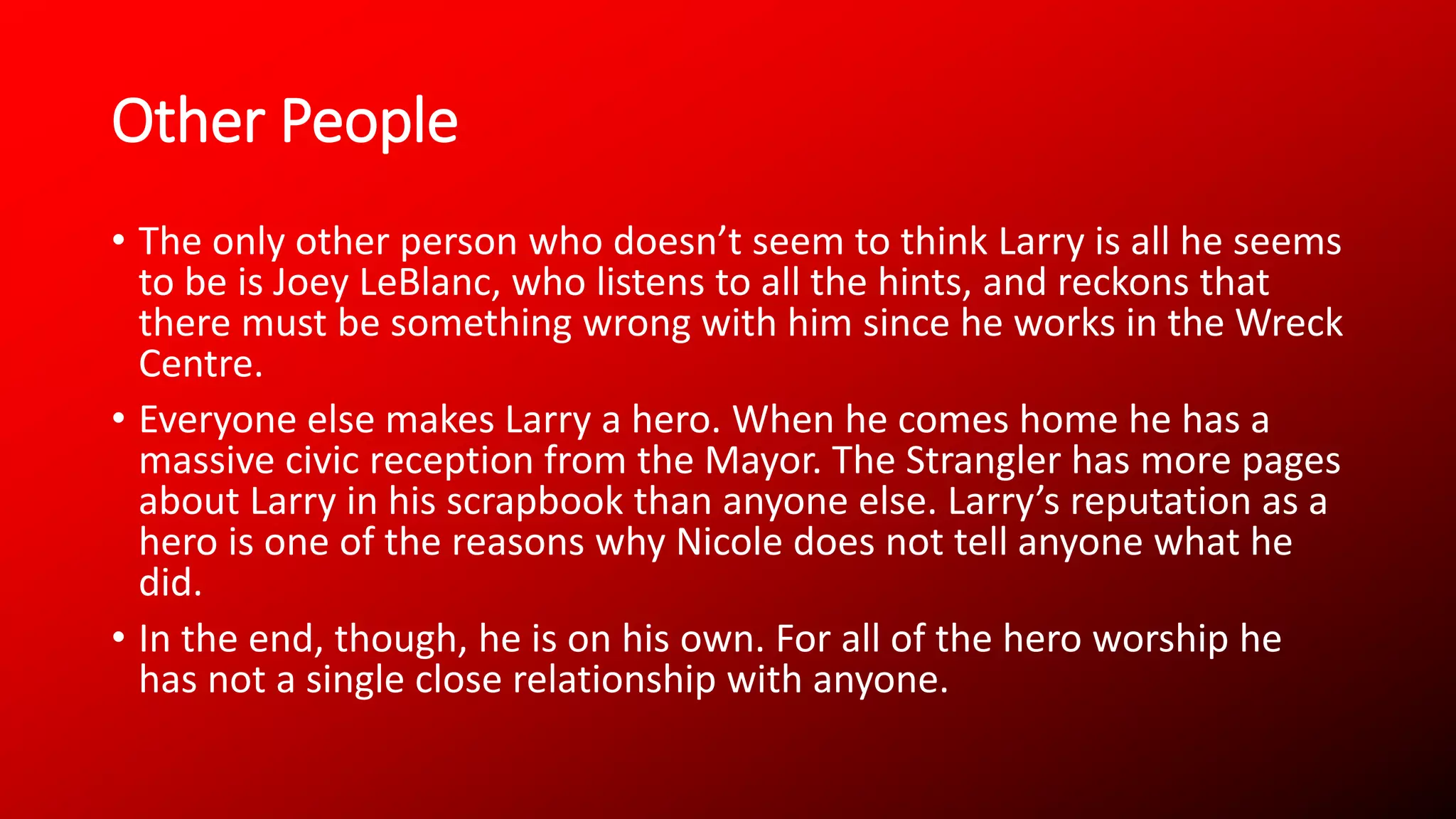 Other People
• The only other person who doesn’t seem to think Larry is all he seems
to be is Joey LeBlanc, who listens to all the hints, and reckons that
there must be something wrong with him since he works in the Wreck
Centre.
• Everyone else makes Larry a hero. When he comes home he has a
massive civic reception from the Mayor. The Strangler has more pages
about Larry in his scrapbook than anyone else. Larry’s reputation as a
hero is one of the reasons why Nicole does not tell anyone what he
did.
• In the end, though, he is on his own. For all of the hero worship he
has not a single close relationship with anyone.
 