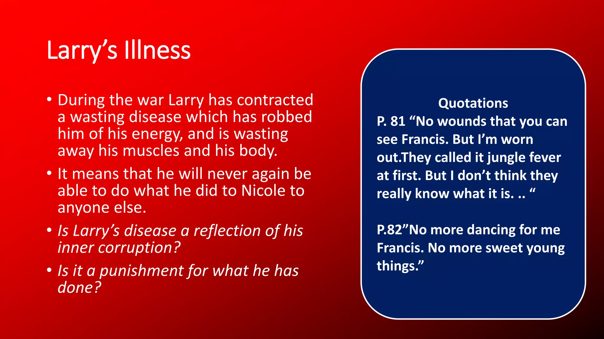 Larry’s Illness
• During the war Larry has contracted
a wasting disease which has robbed
him of his energy, and is wasting
away his muscles and his body.
• It means that he will never again be
able to do what he did to Nicole to
anyone else.
• Is Larry’s disease a reflection of his
inner corruption?
• Is it a punishment for what he has
done?
Quotations
P. 81 “No wounds that you can
see Francis. But I’m worn
out.They called it jungle fever
at first. But I don’t think they
really know what it is. .. “
P.82”No more dancing for me
Francis. No more sweet young
things.”
 