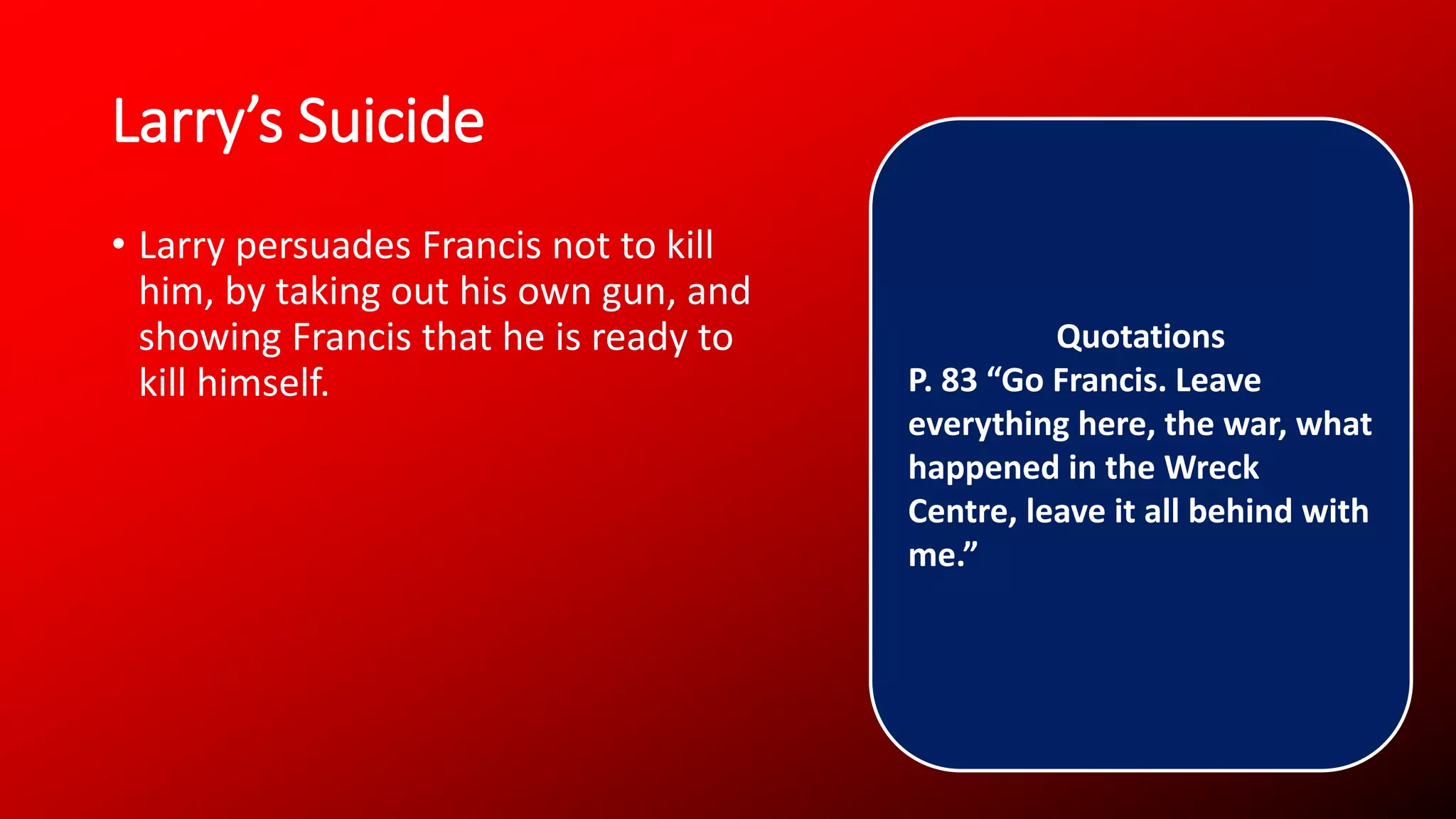 Larry’s Suicide
• Larry persuades Francis not to kill
him, by taking out his own gun, and
showing Francis that he is ready to
kill himself.
Quotations
P. 83 “Go Francis. Leave
everything here, the war, what
happened in the Wreck
Centre, leave it all behind with
me.”
 