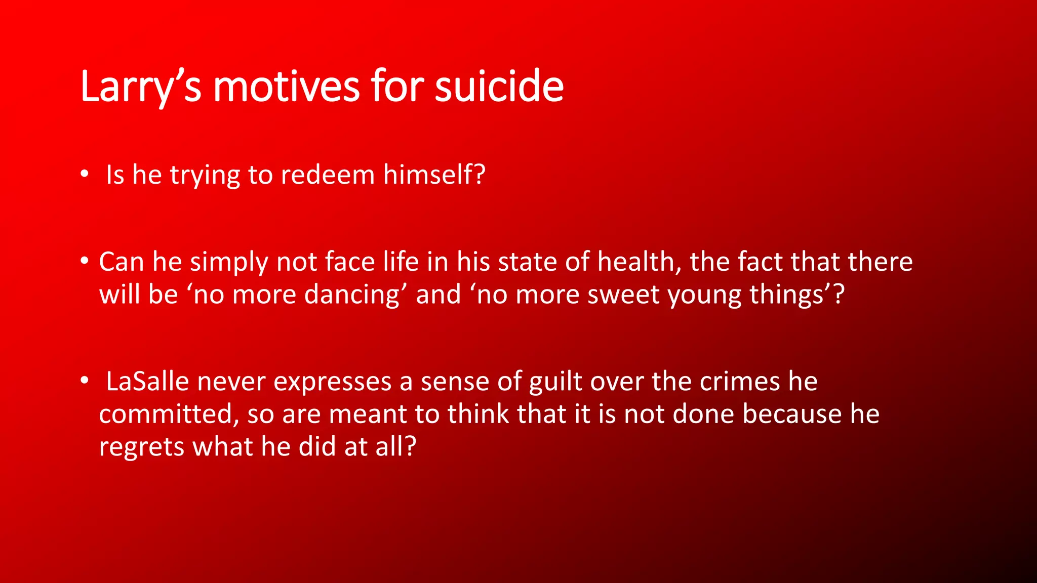 Larry’s motives for suicide
• Is he trying to redeem himself?
• Can he simply not face life in his state of health, the fact that there
will be ‘no more dancing’ and ‘no more sweet young things’?
• LaSalle never expresses a sense of guilt over the crimes he
committed, so are meant to think that it is not done because he
regrets what he did at all?
 