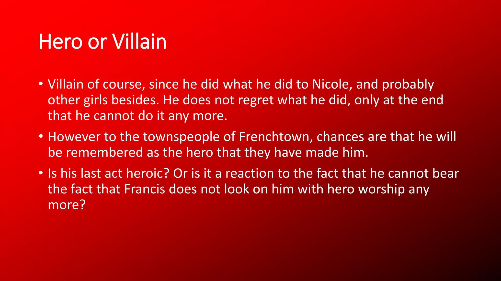 Hero or Villain
• Villain of course, since he did what he did to Nicole, and probably
other girls besides. He does not regret what he did, only at the end
that he cannot do it any more.
• However to the townspeople of Frenchtown, chances are that he will
be remembered as the hero that they have made him.
• Is his last act heroic? Or is it a reaction to the fact that he cannot bear
the fact that Francis does not look on him with hero worship any
more?
 