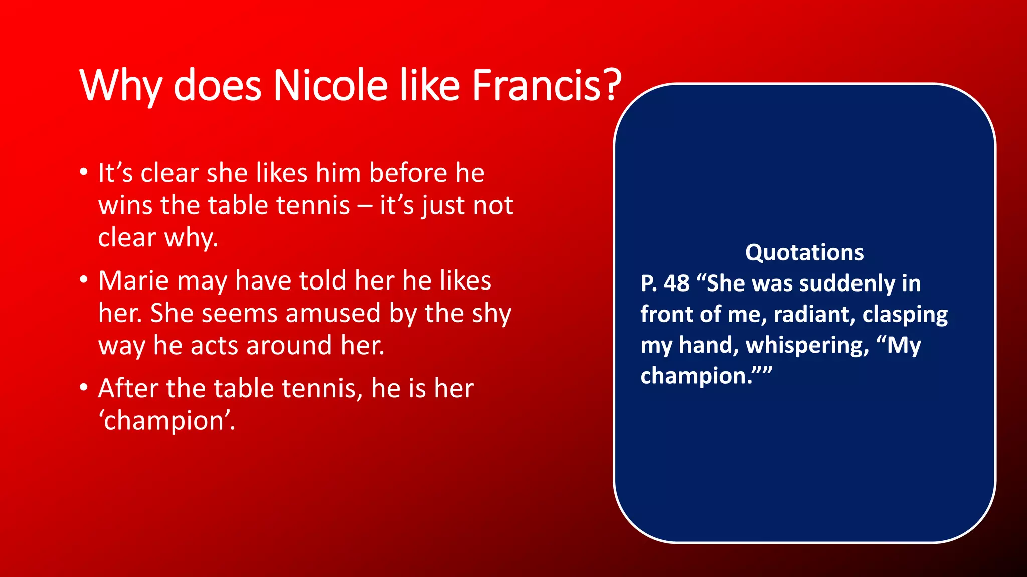 Why does Nicole like Francis?
• It’s clear she likes him before he
wins the table tennis – it’s just not
clear why.
• Marie may have told her he likes
her. She seems amused by the shy
way he acts around her.
• After the table tennis, he is her
‘champion’.
Quotations
P. 48 “She was suddenly in
front of me, radiant, clasping
my hand, whispering, “My
champion.””
 