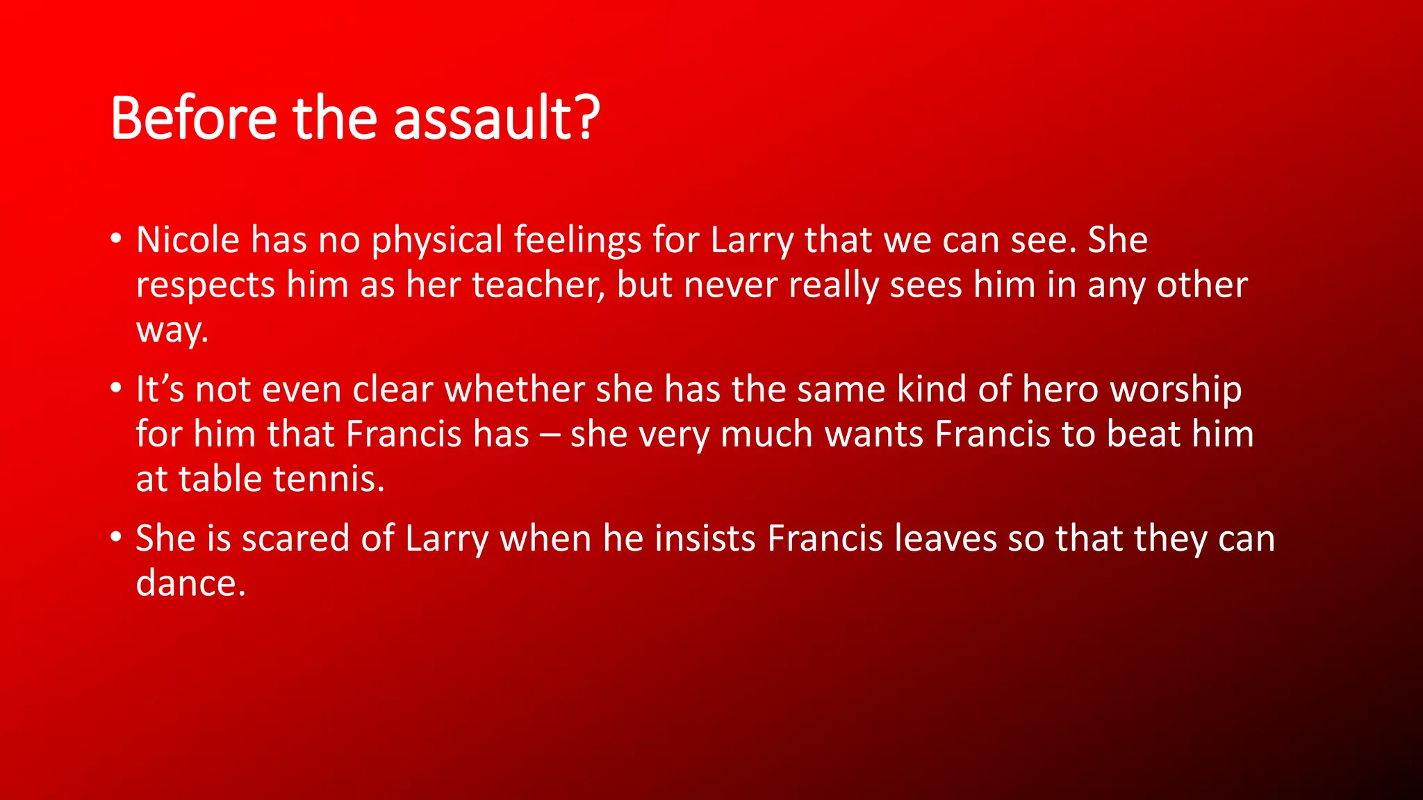 Before the assault?
• Nicole has no physical feelings for Larry that we can see. She
respects him as her teacher, but never really sees him in any other
way.
• It’s not even clear whether she has the same kind of hero worship
for him that Francis has – she very much wants Francis to beat him
at table tennis.
• She is scared of Larry when he insists Francis leaves so that they can
dance.
 