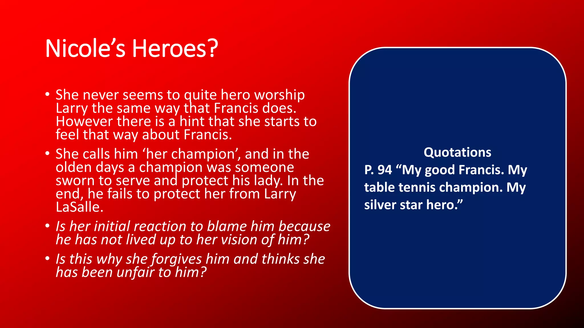 Nicole’s Heroes?
• She never seems to quite hero worship
Larry the same way that Francis does.
However there is a hint that she starts to
feel that way about Francis.
• She calls him ‘her champion’, and in the
olden days a champion was someone
sworn to serve and protect his lady. In the
end, he fails to protect her from Larry
LaSalle.
• Is her initial reaction to blame him because
he has not lived up to her vision of him?
• Is this why she forgives him and thinks she
has been unfair to him?
Quotations
P. 94 “My good Francis. My
table tennis champion. My
silver star hero.”
 