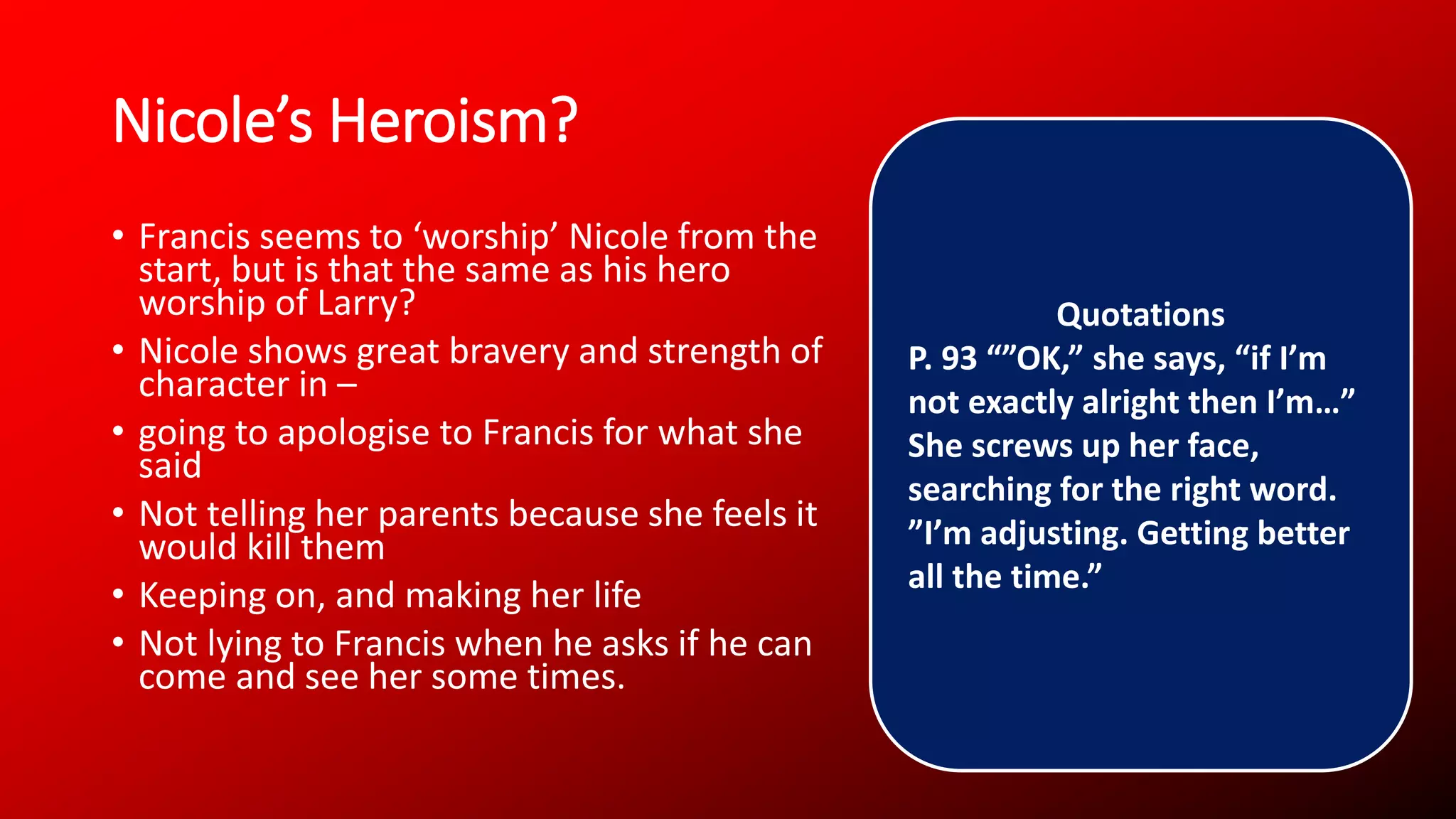 Nicole’s Heroism?
• Francis seems to ‘worship’ Nicole from the
start, but is that the same as his hero
worship of Larry?
• Nicole shows great bravery and strength of
character in –
• going to apologise to Francis for what she
said
• Not telling her parents because she feels it
would kill them
• Keeping on, and making her life
• Not lying to Francis when he asks if he can
come and see her some times.
Quotations
P. 93 “”OK,” she says, “if I’m
not exactly alright then I’m…”
She screws up her face,
searching for the right word.
”I’m adjusting. Getting better
all the time.”
 