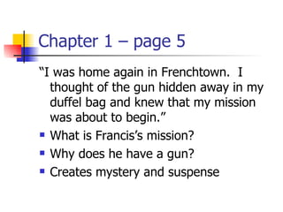 Chapter 1 – page 5
“I was home again in Frenchtown. I
  thought of the gun hidden away in my
  duffel bag and knew that my mission
  was about to begin.”
 What is Francis’s mission?

 Why does he have a gun?

 Creates mystery and suspense
 