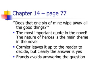 Chapter 14 – page 77
“‘Does that one sin of mine wipe away all
  the good things?’”
 The most important quote in the novel!

  The nature of heroes is the main theme
  in the novel
 Cormier leaves it up to the reader to

  decide, but clearly the answer is yes
 Francis avoids answering the question
 