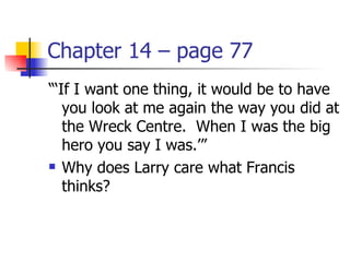 Chapter 14 – page 77
“‘If I want one thing, it would be to have
   you look at me again the way you did at
   the Wreck Centre. When I was the big
   hero you say I was.’”
 Why does Larry care what Francis

   thinks?
 
