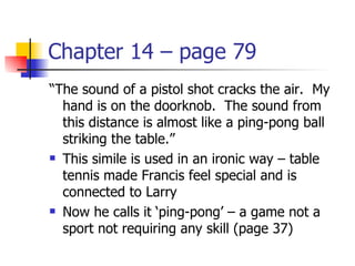 Chapter 14 – page 79
“The sound of a pistol shot cracks the air. My
  hand is on the doorknob. The sound from
  this distance is almost like a ping-pong ball
  striking the table.”
 This simile is used in an ironic way – table

  tennis made Francis feel special and is
  connected to Larry
 Now he calls it ‘ping-pong’ – a game not a

  sport not requiring any skill (page 37)
 