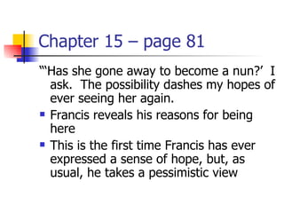 Chapter 15 – page 81
“‘Has she gone away to become a nun?’ I
  ask. The possibility dashes my hopes of
  ever seeing her again.
 Francis reveals his reasons for being

  here
 This is the first time Francis has ever

  expressed a sense of hope, but, as
  usual, he takes a pessimistic view
 