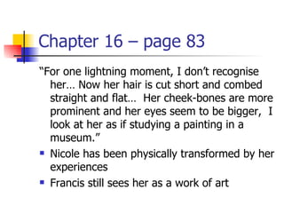 Chapter 16 – page 83
“For one lightning moment, I don’t recognise
  her… Now her hair is cut short and combed
  straight and flat… Her cheek-bones are more
  prominent and her eyes seem to be bigger, I
  look at her as if studying a painting in a
  museum.”
 Nicole has been physically transformed by her

  experiences
 Francis still sees her as a work of art
 
