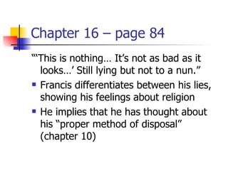 Chapter 16 – page 84
“‘This is nothing… It’s not as bad as it
  looks…’ Still lying but not to a nun.”
 Francis differentiates between his lies,

  showing his feelings about religion
 He implies that he has thought about

  his “proper method of disposal”
  (chapter 10)
 