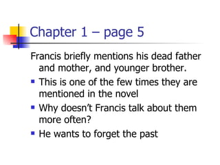 Chapter 1 – page 5
Francis briefly mentions his dead father
  and mother, and younger brother.
 This is one of the few times they are

  mentioned in the novel
 Why doesn’t Francis talk about them

  more often?
 He wants to forget the past
 