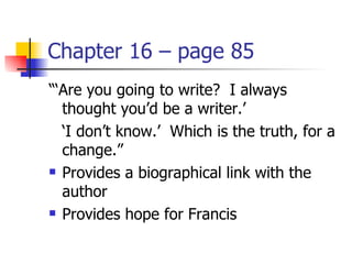 Chapter 16 – page 85
“‘Are you going to write? I always
  thought you’d be a writer.’
  ‘I don’t know.’ Which is the truth, for a
  change.”
 Provides a biographical link with the

  author
 Provides hope for Francis
 