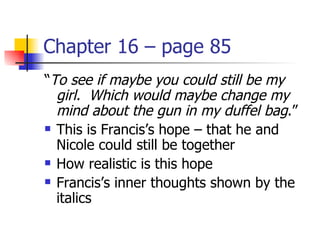 Chapter 16 – page 85
“To see if maybe you could still be my
  girl. Which would maybe change my
  mind about the gun in my duffel bag.”
 This is Francis’s hope – that he and

  Nicole could still be together
 How realistic is this hope

 Francis’s inner thoughts shown by the

  italics
 