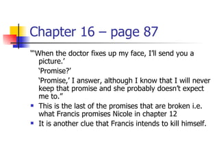 Chapter 16 – page 87
“‘When the doctor fixes up my face, I’ll send you a
   picture.’
   ‘Promise?’
   ‘Promise,’ I answer, although I know that I will never
   keep that promise and she probably doesn’t expect
   me to.”
 This is the last of the promises that are broken i.e.

   what Francis promises Nicole in chapter 12
 It is another clue that Francis intends to kill himself.
 