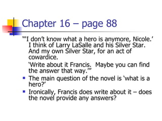 Chapter 16 – page 88
“‘I don’t know what a hero is anymore, Nicole.’
   I think of Larry LaSalle and his Silver Star.
   And my own Silver Star, for an act of
   cowardice.
   ‘Write about it Francis. Maybe you can find
   the answer that way.’”
 The main question of the novel is ‘what is a
   hero?’
 Ironically, Francis does write about it – does
   the novel provide any answers?
 