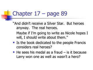 Chapter 17 – page 89
“And didn’t receive a Silver Star. But heroes
  anyway. The real heroes.
  Maybe if I’m going to write as Nicole hopes I
  will, I should write about them.”
 Is the book dedicated to the people Francis

  considers real heroes?
 He sees his medal as a fraud – is it because

  Larry won one as well as wasn’t a hero?
 