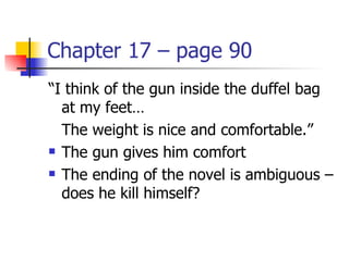 Chapter 17 – page 90
“I think of the gun inside the duffel bag
  at my feet…
  The weight is nice and comfortable.”
 The gun gives him comfort

 The ending of the novel is ambiguous –

  does he kill himself?
 