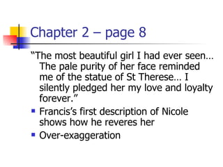 Chapter 2 – page 8
“The most beautiful girl I had ever seen…
  The pale purity of her face reminded
  me of the statue of St Therese… I
  silently pledged her my love and loyalty
  forever.”
 Francis’s first description of Nicole

  shows how he reveres her
 Over-exaggeration
 