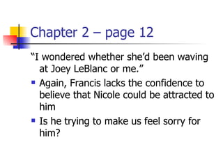 Chapter 2 – page 12
“I wondered whether she’d been waving
  at Joey LeBlanc or me.”
 Again, Francis lacks the confidence to

  believe that Nicole could be attracted to
  him
 Is he trying to make us feel sorry for

  him?
 